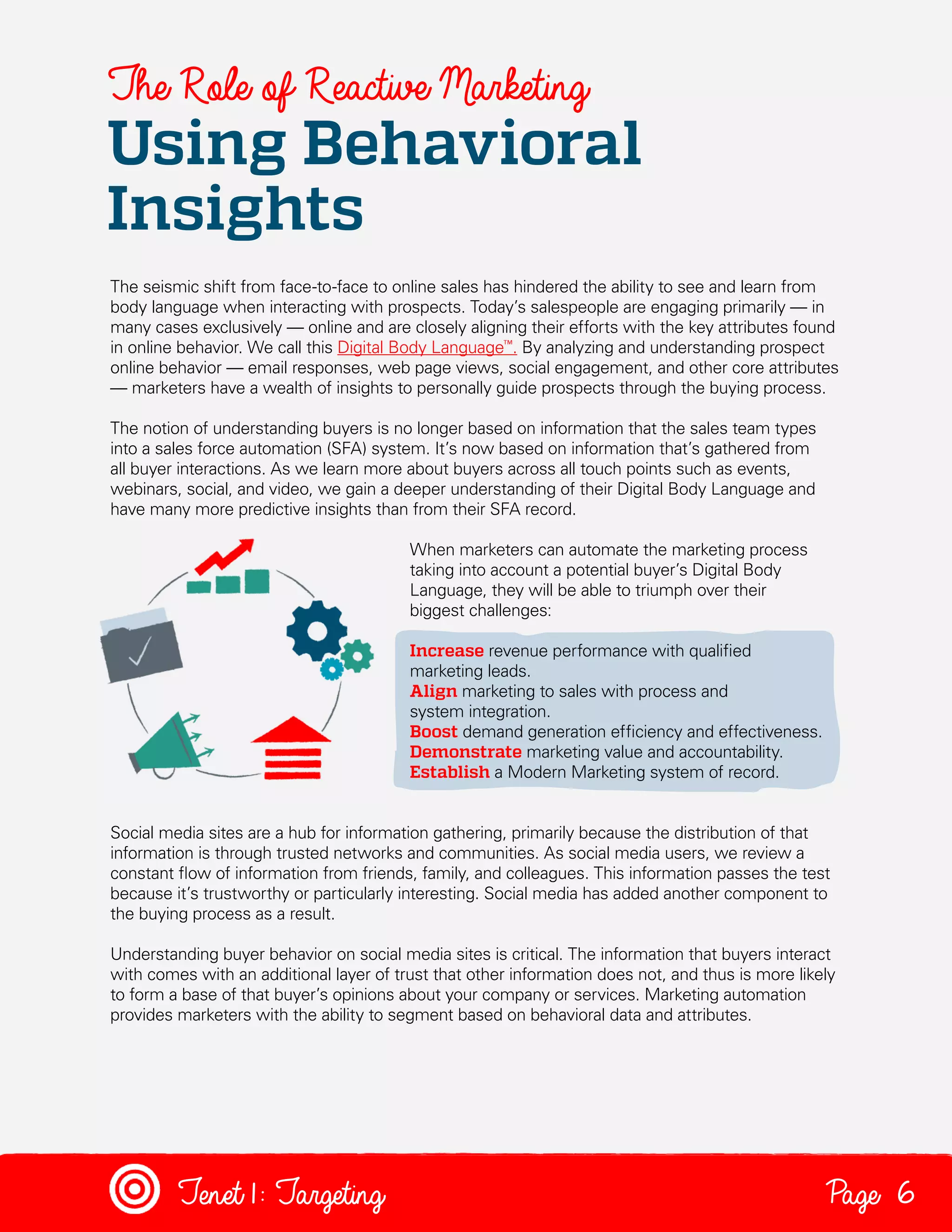 The Role of Reactive Marketing

Using Behavioral
Insights
The seismic shift from face-to-face to online sales has hindered the ability to see and learn from
body language when interacting with prospects. Today’s salespeople are engaging primarily — in
many cases exclusively — online and are closely aligning their efforts with the key attributes found
in online behavior. We call this Digital Body Language™. By analyzing and understanding prospect
online behavior — email responses, web page views, social engagement, and other core attributes
— marketers have a wealth of insights to personally guide prospects through the buying process.
The notion of understanding buyers is no longer based on information that the sales team types
into a sales force automation (SFA) system. It’s now based on information that’s gathered from
all buyer interactions. As we learn more about buyers across all touch points such as events,
webinars, social, and video, we gain a deeper understanding of their Digital Body Language and
have many more predictive insights than from their SFA record.
When marketers can automate the marketing process
taking into account a potential buyer’s Digital Body
Language, they will be able to triumph over their
biggest challenges:
Increase revenue performance with qualified
marketing leads.
Align marketing to sales with process and
system integration.
Boost demand generation efficiency and effectiveness.
Demonstrate marketing value and accountability.
Establish a Modern Marketing system of record.
Social media sites are a hub for information gathering, primarily because the distribution of that
information is through trusted networks and communities. As social media users, we review a
constant flow of information from friends, family, and colleagues. This information passes the test
because it’s trustworthy or particularly interesting. Social media has added another component to
the buying process as a result.
Understanding buyer behavior on social media sites is critical. The information that buyers interact
with comes with an additional layer of trust that other information does not, and thus is more likely
to form a base of that buyer’s opinions about your company or services. Marketing automation
provides marketers with the ability to segment based on behavioral data and attributes.

Tenet1: Targeting

Page 6

 