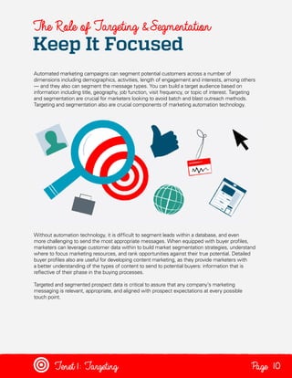 The Role of Targeting & Segmentation

Keep It Focused

Automated marketing campaigns can segment potential customers across a number of
dimensions including demographics, activities, length of engagement and interests, among others
— and they also can segment the message types. You can build a target audience based on
information including title, geography, job function, visit frequency, or topic of interest. Targeting
and segmentation are crucial for marketers looking to avoid batch and blast outreach methods.
Targeting and segmentation also are crucial components of marketing automation technology.

Without automation technology, it is difficult to segment leads within a database, and even
more challenging to send the most appropriate messages. When equipped with buyer profiles,
marketers can leverage customer data within to build market segmentation strategies, understand
where to focus marketing resources, and rank opportunities against their true potential. Detailed
buyer profiles also are useful for developing content marketing, as they provide marketers with
a better understanding of the types of content to send to potential buyers: information that is
reflective of their phase in the buying processes.
Targeted and segmented prospect data is critical to assure that any company’s marketing
messaging is relevant, appropriate, and aligned with prospect expectations at every possible
touch point.

Tenet1: Targeting

Page 10

 