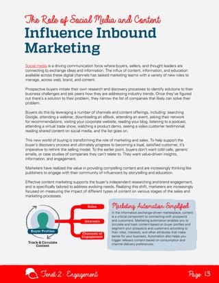 The Role of Social Media and Content

Influence Inbound
Marketing

Social media is a driving communication force where buyers, sellers, and thought leaders are
connecting to exchange ideas and information. The influx of content, information, and education
available across these digital channels has tasked marketing teams with a variety of new roles to
manage, across web, brand, and content.
Prospective buyers initiate their own research and discovery processes to identify solutions to their
business challenges and ask peers how they are addressing industry trends. Once they’ve figured
out there’s a solution to their problem, they narrow the list of companies that likely can solve their
problem.
Buyers do this by leveraging a number of channels and content offerings, including: searching
Google, attending a webinar, downloading an eBook, attending an event, asking their network
for recommendations, visiting your corporate website, reading your blog, listening to a podcast,
attending a virtual trade show, watching a product demo, seeing a video customer testimonial,
reading shared content on social media, and the list goes on.
This new world of buying is transforming the role of marketing and sales. To help support the
buyer’s discovery process and ultimately progress to becoming a loyal, satisfied customer, it’s
imperative to rethink the selling model. To the earlier point, buyers don’t want cold calls, generic
emails, or case studies of companies they can’t relate to. They want value-driven insights,
information, and engagement.
Marketers have realized the value in providing compelling content and are increasingly thinking like
publishers to engage with their community of influencers by storytelling and education.
Effective content marketing supports the buyer’s independent researching and brand engagement,
and is specifically tailored to address evolving needs. Realizing this shift, marketers are increasingly
focused on measuring the impact of different types of content on various stages of the sales and
marketing processes.

In the information exchange-driven marketplace, content
is a critical component to connecting with prospects
and customers. Marketing automation enables you to
circulate and track content based on buyer profiles and
segment your prospects and customers according to
their roles, interests, and other attributes that make
sense for your business. Automation also helps you
trigger relevant content based on consumption and
channel delivery preferences.

Tenet2: Engagement

Page 13

 