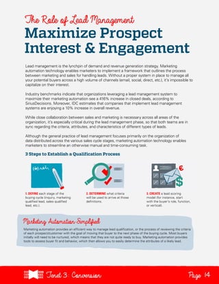 The Role of Lead Management

Maximize Prospect
Interest & Engagement
Lead management is the lynchpin of demand and revenue generation strategy. Marketing
automation technology enables marketers to implement a framework that outlines the process
between marketing and sales for handling leads. Without a proper system in place to manage all
your potential buyers across a high volume of channels (email, social, direct, etc.), it’s impossible to
capitalize on their interest.
Industry benchmarks indicate that organizations leveraging a lead management system to
maximize their marketing automation see a 416% increase in closed deals, according to
SiriusDecisions. Moreover, IDC estimates that companies that implement lead management
systems are enjoying a 10% increase in overall revenue.
While close collaboration between sales and marketing is necessary across all areas of the
organization, it’s especially critical during the lead management phase, so that both teams are in
sync regarding the criteria, attributes, and characteristics of different types of leads.
Although the general practice of lead management focuses primarily on the organization of
data distributed across the various sales cycle stages, marketing automation technology enables
marketers to streamline an otherwise manual and time-consuming task.

3 Steps to Establish a Qualification Process

1. DEFINE each stage of the
buying cycle (inquiry, marketing
qualified lead, sales qualified
lead, etc.).

2. DETERMINE what criteria
will be used to arrive at those
definitions.

3. CREATE a lead scoring
model (for instance, start
with the buyer’s role, function,
or vertical).

Marketing automation provides an efficient way to manage lead qualification, or the process of reviewing the criteria
of each prospect/customer with the goal of moving that buyer to the next phase of the buying cycle. Most buyers
initially will need to be nurtured, which means that they are not quite ready to buy. Marketing automation provides
tools to assess buyer fit and behavior, which then allows you to easily determine the attributes of a likely lead.

Tenet3: Conversion

Page 14

 