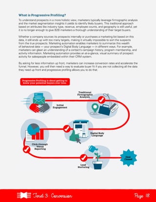 What is Progressive Profiling?
To understand prospects in a more holistic view, marketers typically leverage firmographic analysis
and the market segmentation insights it yields to identify likely buyers. This traditional approach
based on attributes like industry type, revenue, employee counts, and geography is still useful, yet
it is no longer enough to give B2B marketers a thorough understanding of their target buyers.
Whether a company sources its prospects internally or purchases a marketing list based on this
data, it still ends up with too many targets, making it virtually impossible to sort the suspects
from the true prospects. Marketing automation enables marketers to summarize this wealth
of behavioral data — your prospect’s Digital Body Language — in different ways. For example,
marketers can glean an understanding of a contact’s campaign history, program membership, and
activity information. Marketing automation provides an at-a-glance, visual summary of prospect
activity for salespeople embedded within their CRM system.
By asking for less information up front, marketers can increase conversion rates and accelerate the
funnel. However, you will then need a way to evaluate buyer fit if you are not collecting all the data
they need up front and progressive profiling allows you to do that.

Tenet3: Conversion

Page 18

 