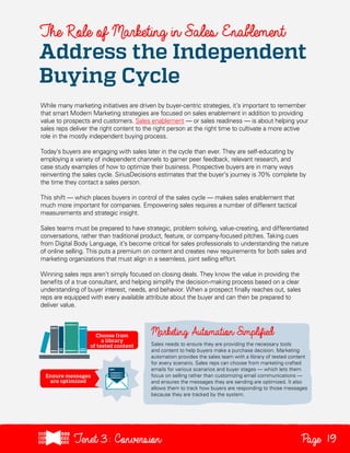 The Role of Marketing in Sales Enablement

Address the Independent
Buying Cycle
While many marketing initiatives are driven by buyer-centric strategies, it’s important to remember
that smart Modern Marketing strategies are focused on sales enablement in addition to providing
value to prospects and customers. Sales enablement — or sales readiness — is about helping your
sales reps deliver the right content to the right person at the right time to cultivate a more active
role in the mostly independent buying process.
Today’s buyers are engaging with sales later in the cycle than ever. They are self-educating by
employing a variety of independent channels to garner peer feedback, relevant research, and
case study examples of how to optimize their business. Prospective buyers are in many ways
reinventing the sales cycle. SiriusDecisions estimates that the buyer’s journey is 70% complete by
the time they contact a sales person.
This shift — which places buyers in control of the sales cycle — makes sales enablement that
much more important for companies. Empowering sales requires a number of different tactical
measurements and strategic insight.
Sales teams must be prepared to have strategic, problem solving, value-creating, and differentiated
conversations, rather than traditional product, feature, or company-focused pitches. Taking cues
from Digital Body Language, it’s become critical for sales professionals to understanding the nature
of online selling. This puts a premium on content and creates new requirements for both sales and
marketing organizations that must align in a seamless, joint selling effort.
Winning sales reps aren’t simply focused on closing deals. They know the value in providing the
benefits of a true consultant, and helping simplify the decision-making process based on a clear
understanding of buyer interest, needs, and behavior. When a prospect finally reaches out, sales
reps are equipped with every available attribute about the buyer and can then be prepared to
deliver value.

Sales needs to ensure they are providing the necessary tools
and content to help buyers make a purchase decision. Marketing
automation provides the sales team with a library of tested content
for every scenario. Sales reps can choose from marketing crafted
emails for various scenarios and buyer stages — which lets them
focus on selling rather than customizing email communications —
and ensures the messages they are sending are optimized. It also
allows them to track how buyers are responding to those messages
because they are tracked by the system.

Tenet3: Conversion

Page 19

 