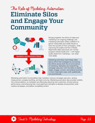 The Role of Marketing Automation

Eliminate Silos
and Engage Your
Community
Bringing together the efforts of sales and
marketing is an ongoing challenge, and
marketing automation offers a platform to
garner measurable and visible results to
track the success of their campaigns, while
improving the quality and flow of leads.
Meanwhile sales executives can monitor
prospect interest levels and — with higher
quality leads from marketing— can close
more deals.
Marketing automation technology helps
teams refine their strategies by connecting
the efforts across both the art and science
of marketing. Marketers are streamlining
campaign execution with the ability to better
target, engage, convert, and analyze business
in more meaningful ways, both qualitatively
and quantitatively.
Marketing automation functionalities help marketers improve campaign execution, testing,
measurement, prospect profiling, and lead nurturing. Marketing automation also provides visibility
into critical analytics, so marketers are effectively acquiring new customers, driving revenue
performance, and enhancing their most significant strengths to develop strong brands, build
creative campaigns, and deliver compelling content.

Tenet5: Marketing Technology

Page 22

 