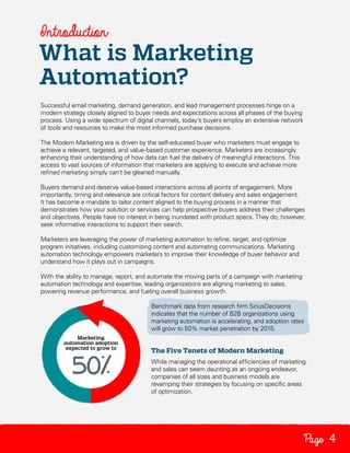 Introduction

What is Marketing
Automation?
Successful email marketing, demand generation, and lead management processes hinge on a
modern strategy closely aligned to buyer needs and expectations across all phases of the buying
process. Using a wide spectrum of digital channels, today’s buyers employ an extensive network
of tools and resources to make the most informed purchase decisions.
The Modern Marketing era is driven by the self-educated buyer who marketers must engage to
achieve a relevant, targeted, and value-based customer experience. Marketers are increasingly
enhancing their understanding of how data can fuel the delivery of meaningful interactions. This
access to vast sources of information that marketers are applying to execute and achieve more
refined marketing simply can’t be gleaned manually.
Buyers demand and deserve value-based interactions across all points of engagement. More
importantly, timing and relevance are critical factors for content delivery and sales engagement.
It has become a mandate to tailor content aligned to the buying process in a manner that
demonstrates how your solution or services can help prospective buyers address their challenges
and objectives. People have no interest in being inundated with product specs. They do, however,
seek informative interactions to support their search.
Marketers are leveraging the power of marketing automation to refine, target, and optimize
program initiatives, including customizing content and automating communications. Marketing
automation technology empowers marketers to improve their knowledge of buyer behavior and
understand how it plays out in campaigns.
With the ability to manage, report, and automate the moving parts of a campaign with marketing
automation technology and expertise, leading organizations are aligning marketing to sales,
powering revenue performance, and fueling overall business growth.
Benchmark data from research firm SiriusDecisions
indicates that the number of B2B organizations using
marketing automation is accelerating, and adoption rates
will grow to 50% market penetration by 2015.

The Five Tenets of Modern Marketing
While managing the operational efficiencies of marketing
and sales can seem daunting as an ongoing endeavor,
companies of all sizes and business models are
revamping their strategies by focusing on specific areas
of optimization.

Page 4

 