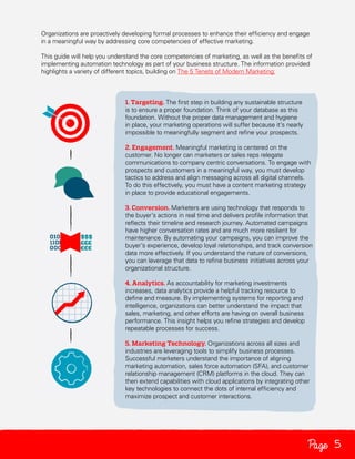 Organizations are proactively developing formal processes to enhance their efficiency and engage
in a meaningful way by addressing core competencies of effective marketing.
This guide will help you understand the core competencies of marketing, as well as the benefits of
implementing automation technology as part of your business structure. The information provided
highlights a variety of different topics, building on The 5 Tenets of Modern Marketing:

1. Targeting. The first step in building any sustainable structure
is to ensure a proper foundation. Think of your database as this
foundation. Without the proper data management and hygiene
in place, your marketing operations will suffer because it’s nearly
impossible to meaningfully segment and refine your prospects.
2. Engagement. Meaningful marketing is centered on the
customer. No longer can marketers or sales reps relegate
communications to company centric conversations. To engage with
prospects and customers in a meaningful way, you must develop
tactics to address and align messaging across all digital channels.
To do this effectively, you must have a content marketing strategy
in place to provide educational engagements.
3. Conversion. Marketers are using technology that responds to
the buyer’s actions in real time and delivers profile information that
reflects their timeline and research journey. Automated campaigns
have higher conversation rates and are much more resilient for
maintenance. By automating your campaigns, you can improve the
buyer’s experience, develop loyal relationships, and track conversion
data more effectively. If you understand the nature of conversions,
you can leverage that data to refine business initiatives across your
organizational structure.
4. Analytics. As accountability for marketing investments
increases, data analytics provide a helpful tracking resource to
define and measure. By implementing systems for reporting and
intelligence, organizations can better understand the impact that
sales, marketing, and other efforts are having on overall business
performance. This insight helps you refine strategies and develop
repeatable processes for success.
5. Marketing Technology. Organizations across all sizes and
industries are leveraging tools to simplify business processes.
Successful marketers understand the importance of aligning
marketing automation, sales force automation (SFA), and customer
relationship management (CRM) platforms in the cloud. They can
then extend capabilities with cloud applications by integrating other
key technologies to connect the dots of internal efficiency and
maximize prospect and customer interactions.

Page 5

 