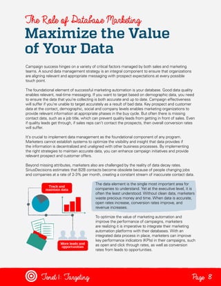 The Role of Database Marketing

Maximize the Value
of Your Data
Campaign success hinges on a variety of critical factors managed by both sales and marketing
teams. A sound data management strategy is an integral component to ensure that organizations
are aligning relevant and appropriate messaging with prospect expectations at every possible
touch point.
The foundational element of successful marketing automation is your database. Good data quality
enables relevant, real-time messaging. If you want to target based on demographic data, you need
to ensure the data that you’re collecting is both accurate and up to date. Campaign effectiveness
will suffer if you’re unable to target accurately as a result of bad data. Key prospect and customer
data at the contact, demographic, social and company levels enables marketing organizations to
provide relevant information at appropriate phases in the buy cycle. But often there is missing
contact data, such as a job title, which can prevent quality leads from getting in front of sales. Even
if quality leads get through, if sales reps can’t contact the prospects, then overall conversion rates
will suffer.
It’s crucial to implement data management as the foundational component of any program.
Marketers cannot establish systems to optimize the visibility and insight that data provides if
the information is decentralized and unaligned with other business processes. By implementing
the right strategies to maintain accurate data, you can enhance campaign initiatives and provide
relevant prospect and customer offers.
Beyond missing attributes, marketers also are challenged by the reality of data decay rates.
SiriusDecisions estimates that B2B contacts become obsolete because of people changing jobs
and companies at a rate of 2-3% per month, creating a constant stream of inaccurate contact data.
The data element is the single most important area for
companies to understand. Yet at the executive level, it is
often the least understood. Without clean data, marketers
waste precious money and time. When data is accurate,
open rates increase, conversion rates improve, and
revenue increases.
To optimize the value of marketing automation and
improve the performance of campaigns, marketers
are realizing it is imperative to integrate their marketing
automation platforms with their databases. With an
integrated data process in place, marketers can improve
key performance indicators (KPIs) in their campaigns, such
as open and click through rates, as well as conversion
rates from leads to opportunities.

Tenet1: Targeting

Page 8

 