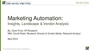 Marketing Automation:
Insights, Landscape & Vendor Analysis
© 2014 Demand Metric Research Corporation. All Rights Reserved.
Solution Study
By: Clare Price, VP Research
With: David Raab, Research Director & Kristen Maida, Research Analyst
April 2014
 