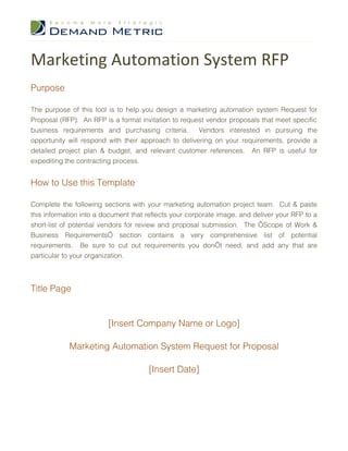 Marketing Automation System RFP
Purpose

The purpose of this tool is to help you design a marketing automation system Request for
Proposal (RFP). An RFP is a formal invitation to request vendor proposals that meet specific
business requirements and purchasing criteria.        Vendors interested in pursuing the
opportunity will respond with their approach to delivering on your requirements, provide a
detailed project plan & budget, and relevant customer references. An RFP is useful for
expediting the contracting process.


How to Use this Template

Complete the following sections with your marketing automation project team. Cut & paste
this information into a document that reflects your corporate image, and deliver your RFP to a
short-list of potential vendors for review and proposal submission. The ‘Scope of Work &
Business Requirements’ section contains a very comprehensive list of potential
requirements. Be sure to cut out requirements you don’t need, and add any that are
particular to your organization.



Title Page


                         [Insert Company Name or Logo]

            Marketing Automation System Request for Proposal

                                      [Insert Date]
 