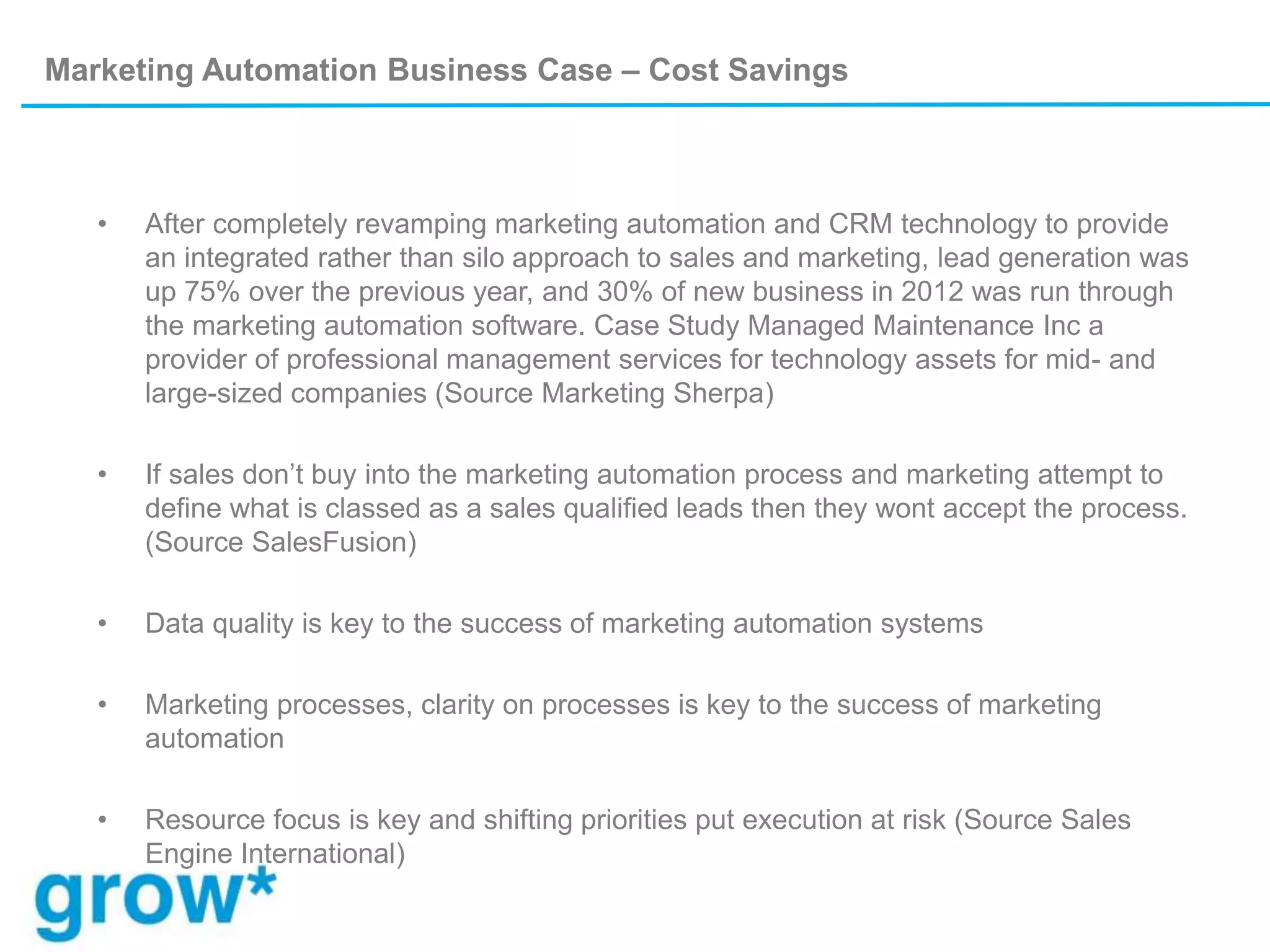 Marketing Automation Business Case – Cost Savings
• After completely revamping marketing automation and CRM technology to provide
an integrated rather than silo approach to sales and marketing, lead generation was
up 75% over the previous year, and 30% of new business in 2012 was run through
the marketing automation software. Case Study Managed Maintenance Inc a
provider of professional management services for technology assets for mid- and
large-sized companies (Source Marketing Sherpa)
• If sales don’t buy into the marketing automation process and marketing attempt to
define what is classed as a sales qualified leads then they wont accept the process.
(Source SalesFusion)
• Data quality is key to the success of marketing automation systems
• Marketing processes, clarity on processes is key to the success of marketing
automation
• Resource focus is key and shifting priorities put execution at risk (Source Sales
Engine International)