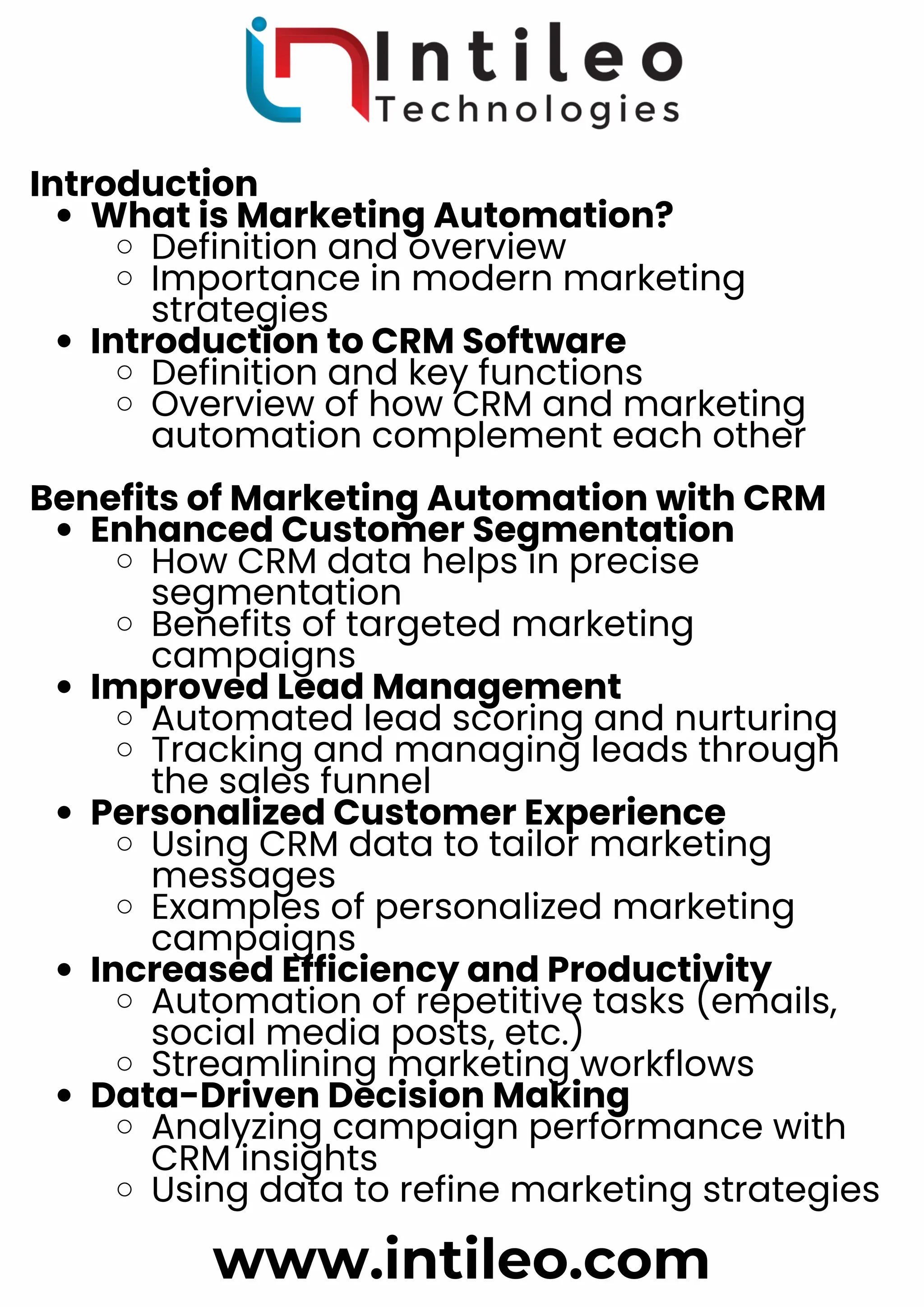 Introduction
What is Marketing Automation?
Definition and overview
Importance in modern marketing
strategies
Introduction to CRM Software
Definition and key functions
Overview of how CRM and marketing
automation complement each other
Benefits of Marketing Automation with CRM
Enhanced Customer Segmentation
How CRM data helps in precise
segmentation
Benefits of targeted marketing
campaigns
Improved Lead Management
Automated lead scoring and nurturing
Tracking and managing leads through
the sales funnel
Personalized Customer Experience
Using CRM data to tailor marketing
messages
Examples of personalized marketing
campaigns
Increased Efficiency and Productivity
Automation of repetitive tasks (emails,
social media posts, etc.)
Streamlining marketing workflows
Data-Driven Decision Making
Analyzing campaign performance with
CRM insights
Using data to refine marketing strategies
www.intileo.com
 