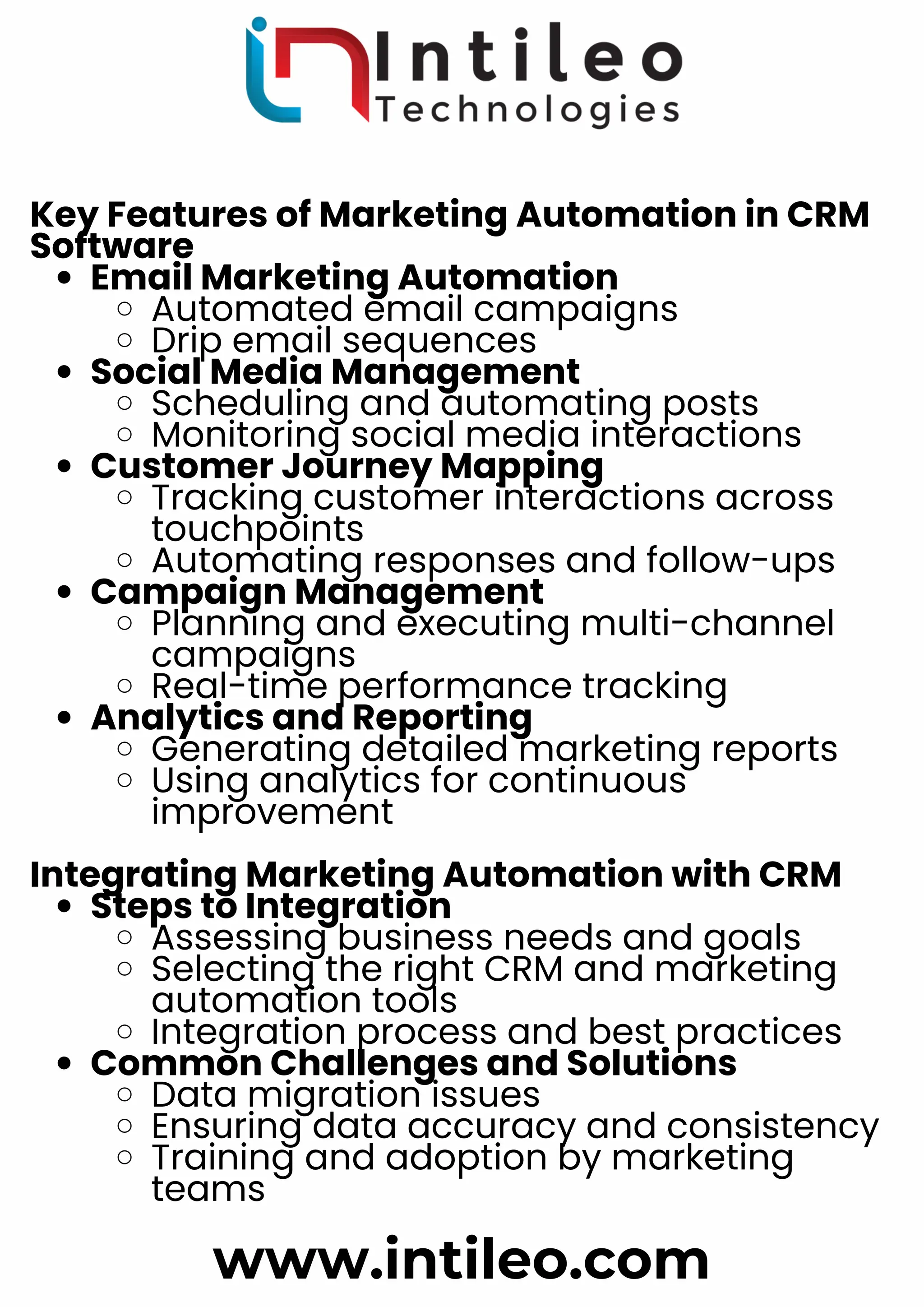 Key Features of Marketing Automation in CRM
Software
Email Marketing Automation
Automated email campaigns
Drip email sequences
Social Media Management
Scheduling and automating posts
Monitoring social media interactions
Customer Journey Mapping
Tracking customer interactions across
touchpoints
Automating responses and follow-ups
Campaign Management
Planning and executing multi-channel
campaigns
Real-time performance tracking
Analytics and Reporting
Generating detailed marketing reports
Using analytics for continuous
improvement
Integrating Marketing Automation with CRM
Steps to Integration
Assessing business needs and goals
Selecting the right CRM and marketing
automation tools
Integration process and best practices
Common Challenges and Solutions
Data migration issues
Ensuring data accuracy and consistency
Training and adoption by marketing
teams
www.intileo.com
 