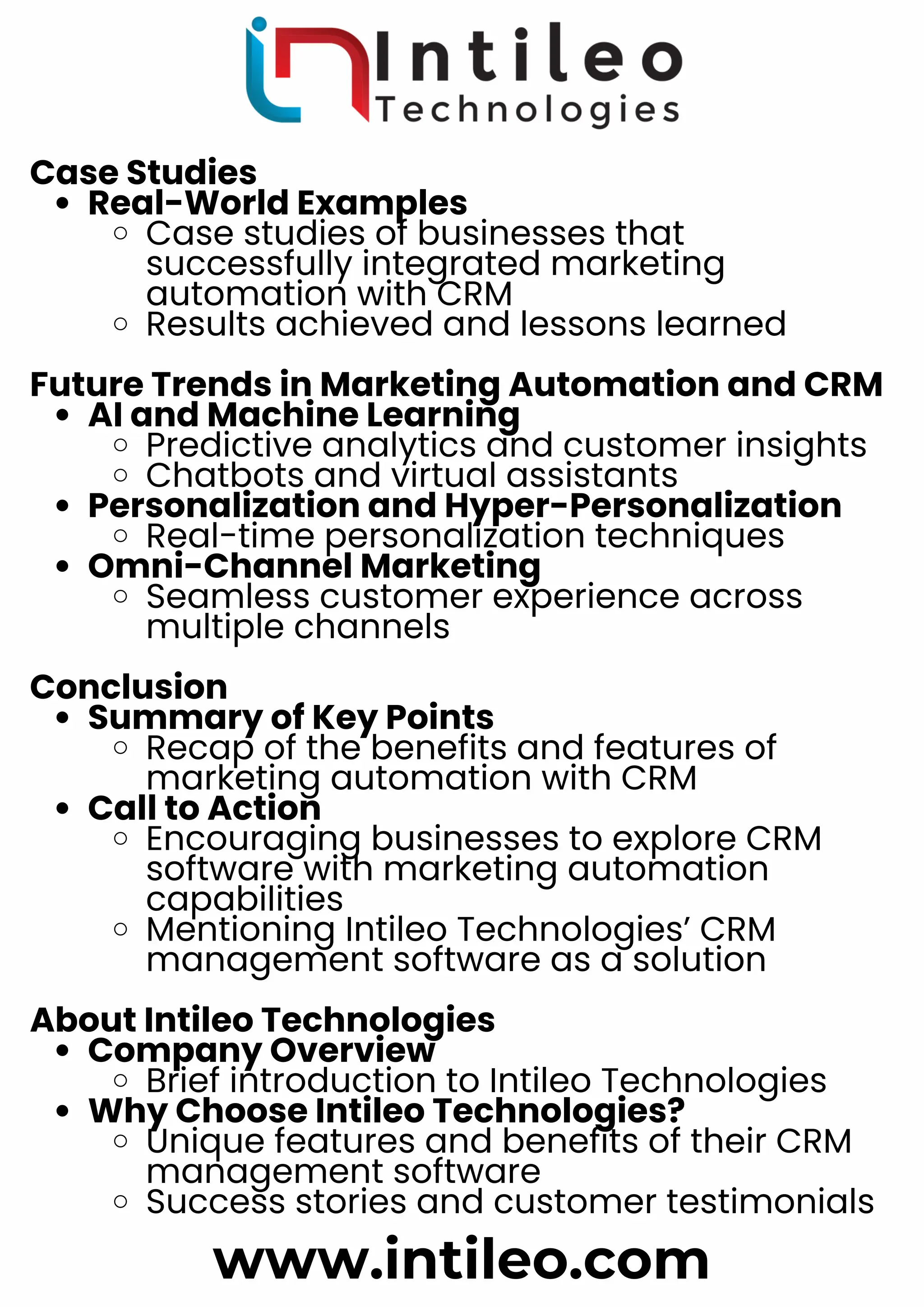 Case Studies
Real-World Examples
Case studies of businesses that
successfully integrated marketing
automation with CRM
Results achieved and lessons learned
Future Trends in Marketing Automation and CRM
AI and Machine Learning
Predictive analytics and customer insights
Chatbots and virtual assistants
Personalization and Hyper-Personalization
Real-time personalization techniques
Omni-Channel Marketing
Seamless customer experience across
multiple channels
Conclusion
Summary of Key Points
Recap of the benefits and features of
marketing automation with CRM
Call to Action
Encouraging businesses to explore CRM
software with marketing automation
capabilities
Mentioning Intileo Technologies’ CRM
management software as a solution
About Intileo Technologies
Company Overview
Brief introduction to Intileo Technologies
Why Choose Intileo Technologies?
Unique features and benefits of their CRM
management software
Success stories and customer testimonials
www.intileo.com
 