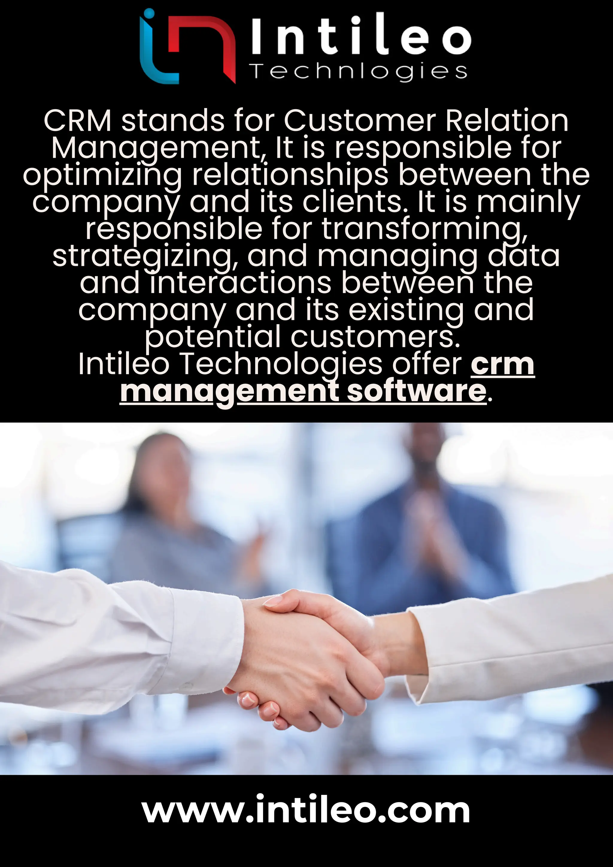 CRM stands for Customer Relation
Management, It is responsible for
optimizing relationships between the
company and its clients. It is mainly
responsible for transforming,
strategizing, and managing data
and interactions between the
company and its existing and
potential customers.
Intileo Technologies offer crm
management software.
www.intileo.com
 