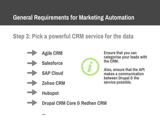 General Requirements for Marketing Automation
Step 3: Pick a powerful CRM service for the data
Agile CRM
Salesforce
SAP Cloud
Zohoo CRM
Hubspot
Drupal CRM Core & Redhen CRM
...
Ensure that you can
categorise your leads with
the CRM.
Also, ensure that the API
makes a communication
between Drupal & the
service possible.
 