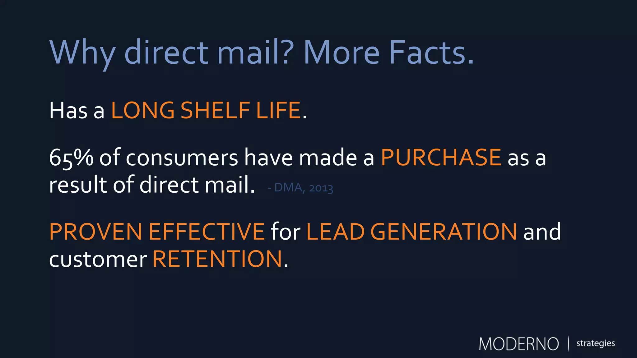 Why direct mail? More Facts.
Has a LONG SHELF LIFE.
65% of consumers have made a PURCHASE as a
result of direct mail.
PROVEN EFFECTIVE for LEAD GENERATION and
customer RETENTION.
- DMA, 2013
 