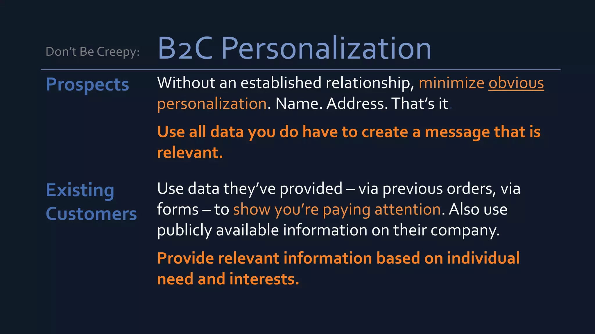 Don’t Be Creepy: B2C Personalization
Prospects Without an established relationship, minimize obvious
personalization. Name. Address.That’s it.
Use all data you do have to create a message that is
relevant.
Existing
Customers
Use data they’ve provided – via previous orders, via
forms – to show you’re paying attention. Also use
publicly available information on their company.
Provide relevant information based on individual
need and interests.
 