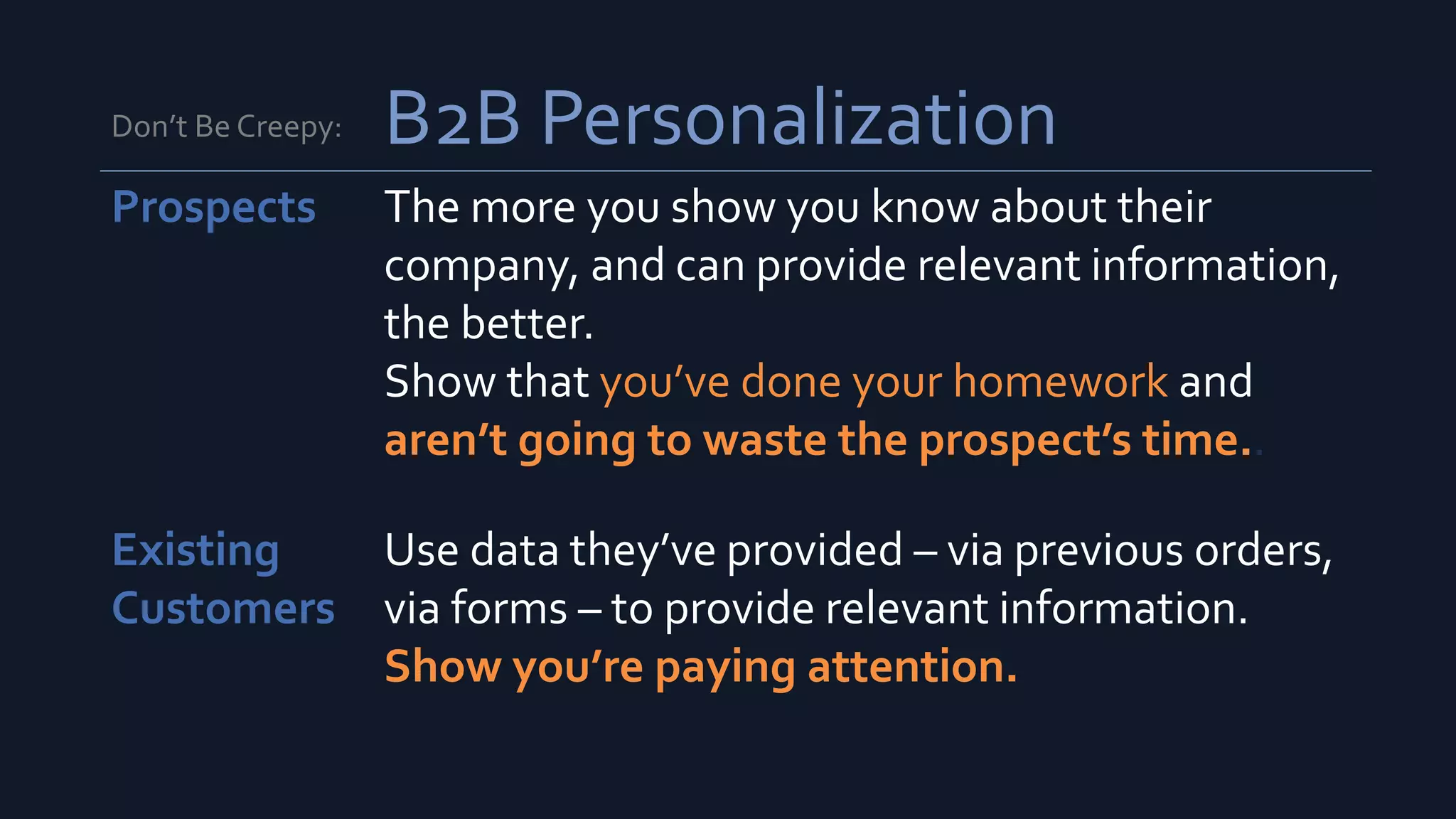 Don’t Be Creepy: B2B Personalization
Prospects The more you show you know about their
company, and can provide relevant information,
the better.
Show that you’ve done your homework and
aren’t going to waste the prospect’s time..
Existing
Customers
Use data they’ve provided – via previous orders,
via forms – to provide relevant information.
Show you’re paying attention.
 