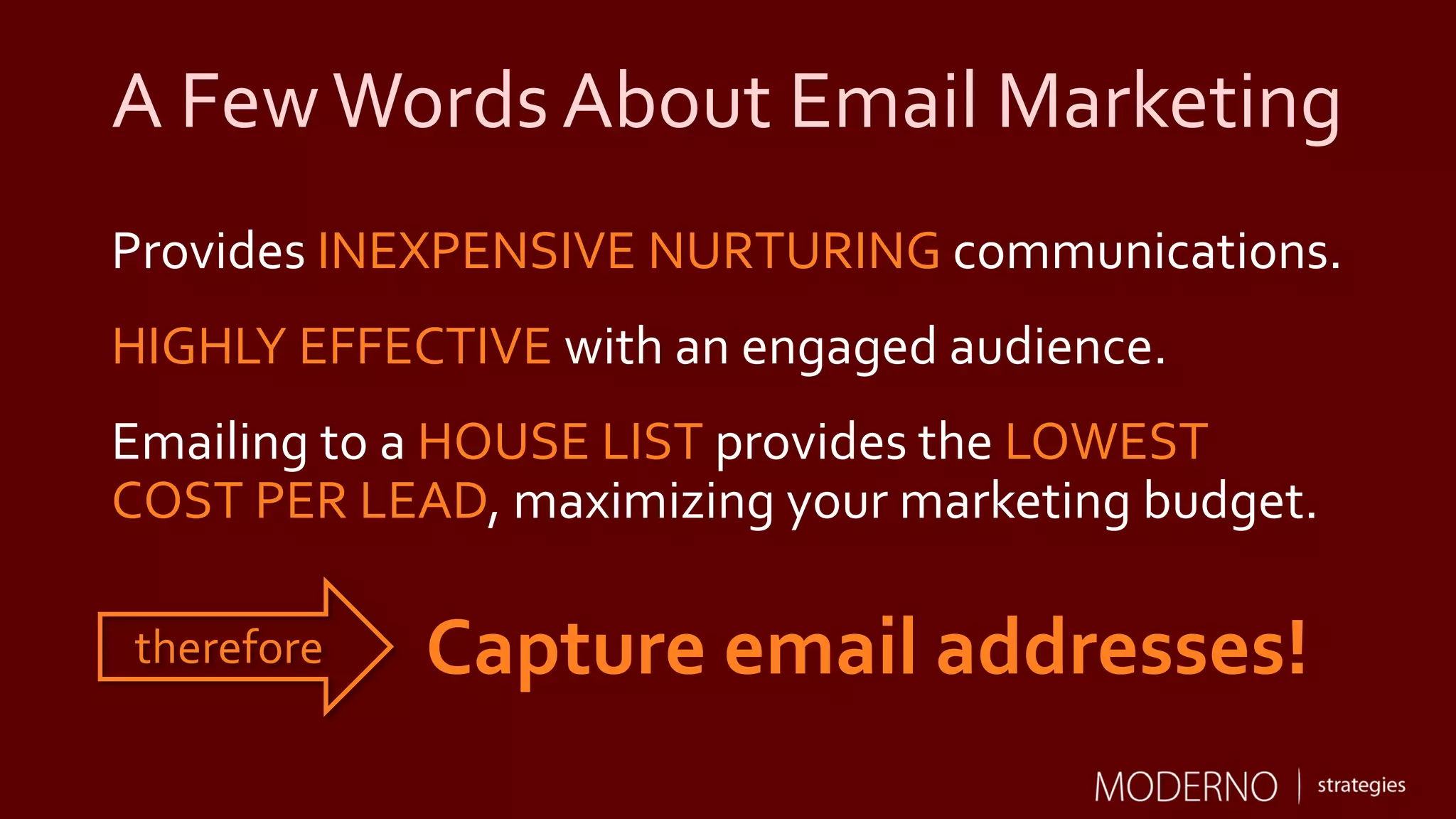 A FewWords About Email Marketing
Provides INEXPENSIVE NURTURING communications.
HIGHLY EFFECTIVE with an engaged audience.
Emailing to a HOUSE LIST provides the LOWEST
COST PER LEAD, maximizing your marketing budget.
Capture email addresses!therefore
 