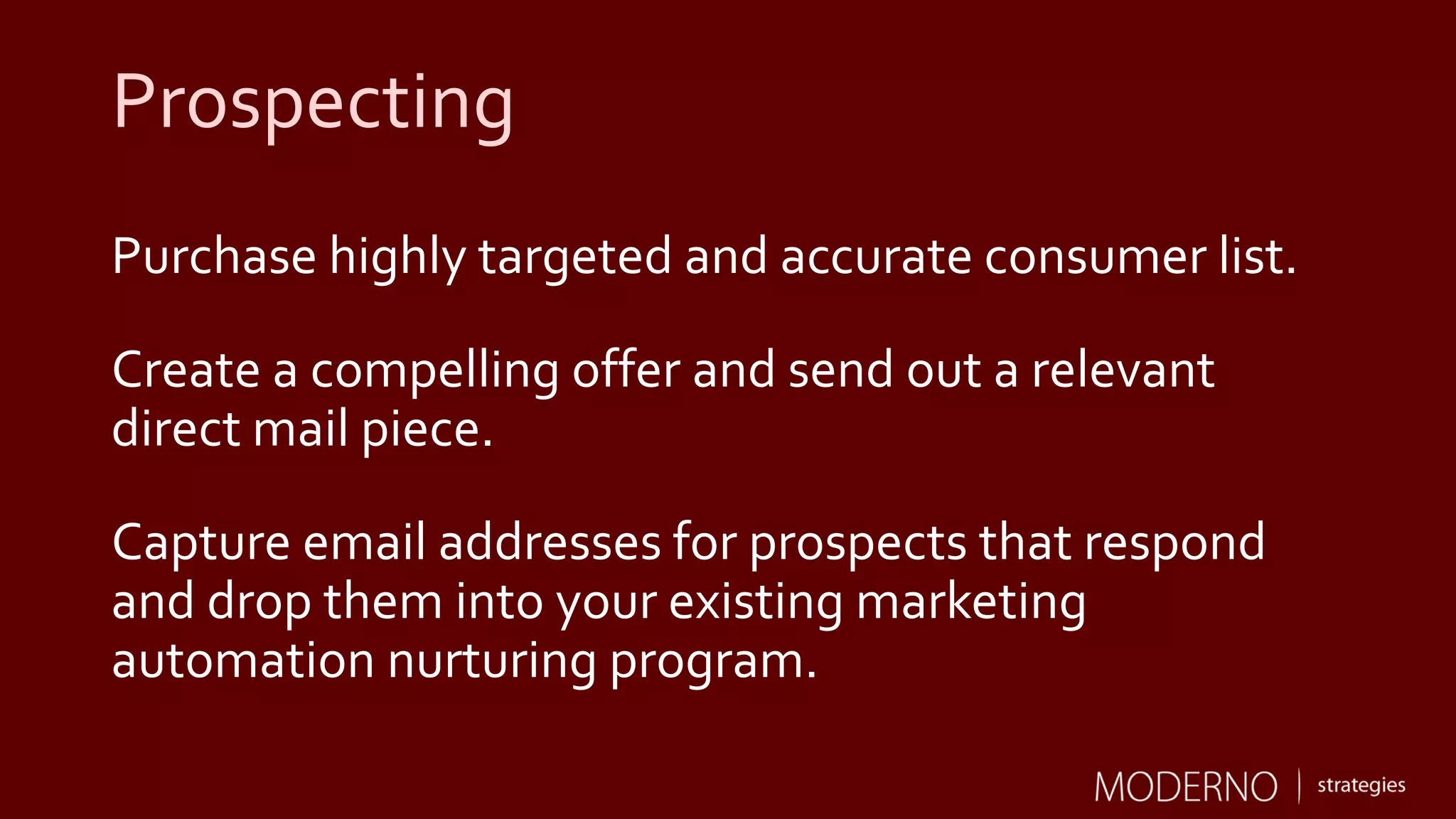 Prospecting
Purchase highly targeted and accurate consumer list.
Create a compelling offer and send out a relevant
direct mail piece.
Capture email addresses for prospects that respond
and drop them into your existing marketing
automation nurturing program.
 