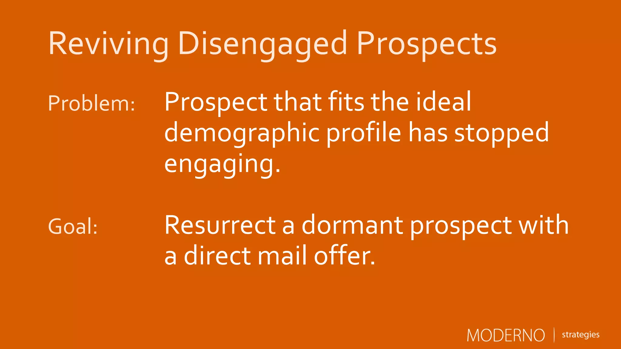 Reviving Disengaged Prospects
Problem: Prospect that fits your ideal
customer profile has stopped
engaging.
Goal: Resurrect a dormant prospect with
a direct mail offer.
 