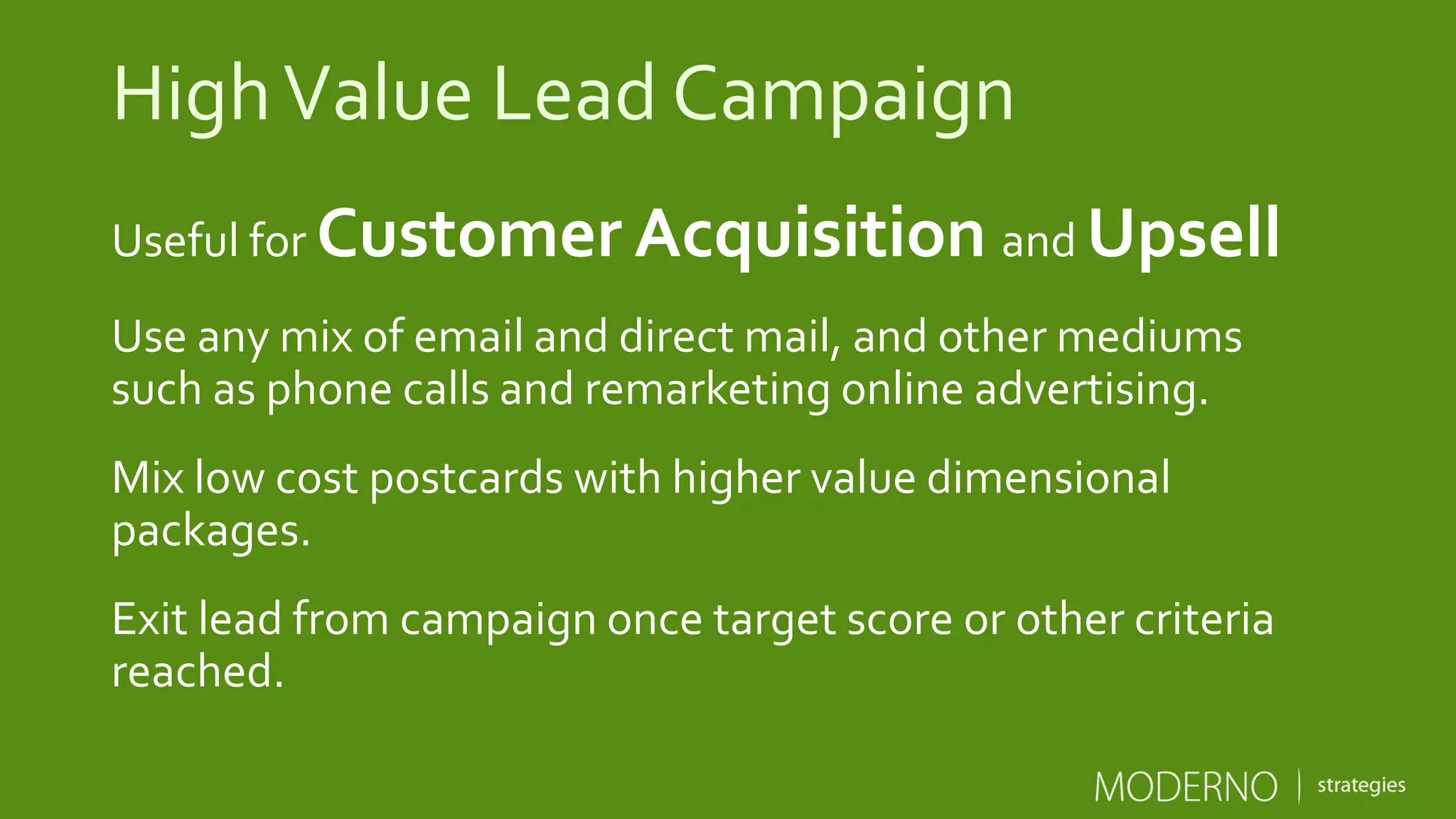 HighValue Lead Campaign
Useful for Customer Acquisition and Upsell
Use any mix of email and direct mail, and other mediums
such as phone calls and remarketing online advertising.
Mix low cost postcards with higher value dimensional
packages.
Exit lead from campaign once target score or other criteria
reached.
 