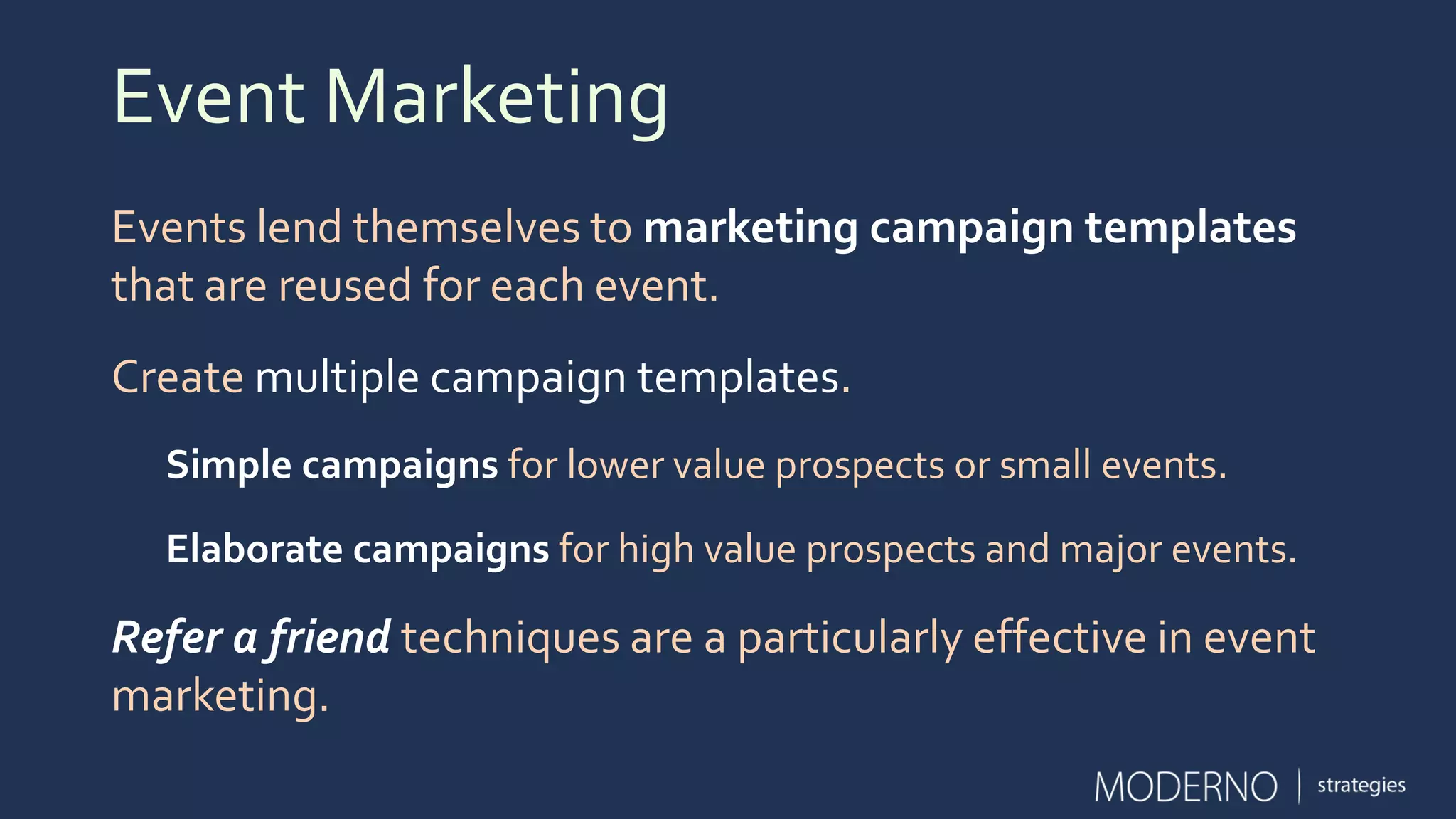Event Marketing
Events lend themselves to marketing campaign templates
that are reused for each event.
Create multiple campaign templates.
Simple campaigns for lower value prospects or small events.
Elaborate campaigns for high value prospects and major events.
Refer a friend techniques are a particularly effective in event
marketing.
 