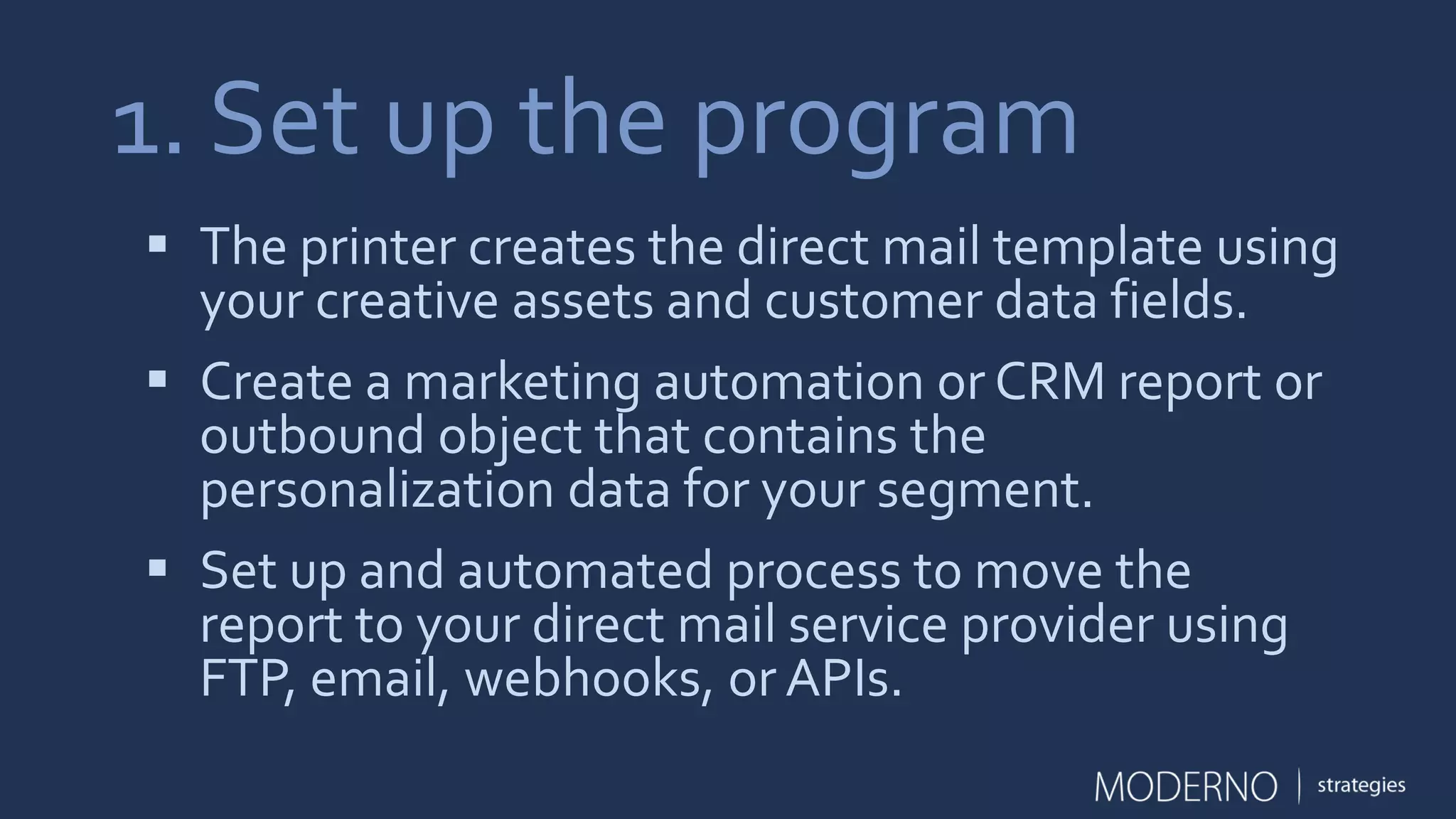 1. Set up the program
 The printer creates the direct mail template using
your creative assets and customer data fields.
 Create a marketing automation or CRM report or
outbound object that contains the
personalization data for your segment.
 Set up and automated process to move the
report to your direct mail service provider using
FTP, email, webhooks, or APIs.
 