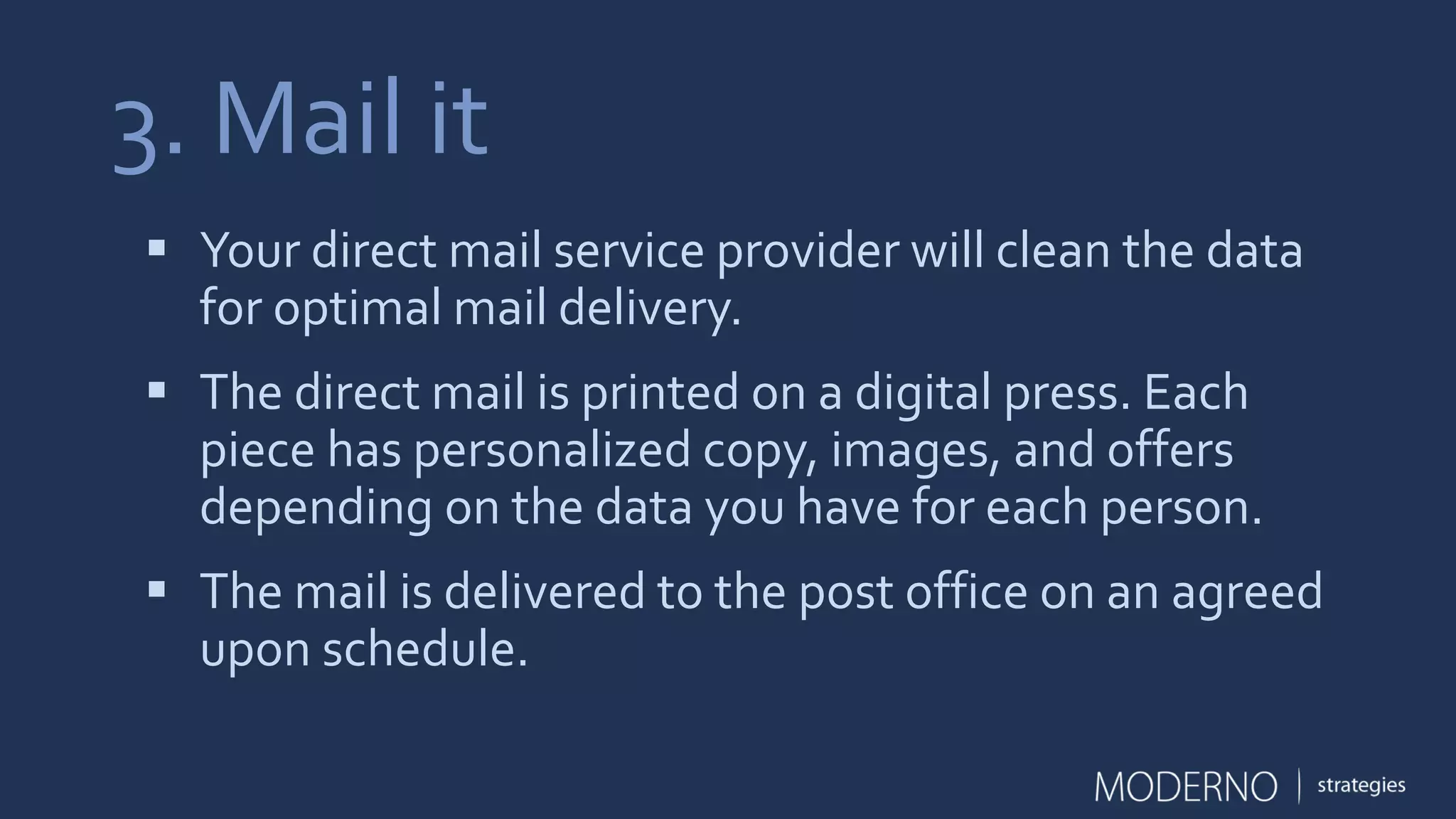 3. Mail it
 Your direct mail service provider will clean the data
for optimal mail delivery.
 The direct mail is printed on a digital press. Each
piece has personalized copy, images, and offers
depending on the data you have for each person.
 The mail is delivered to the post office on an agreed
upon schedule.
 