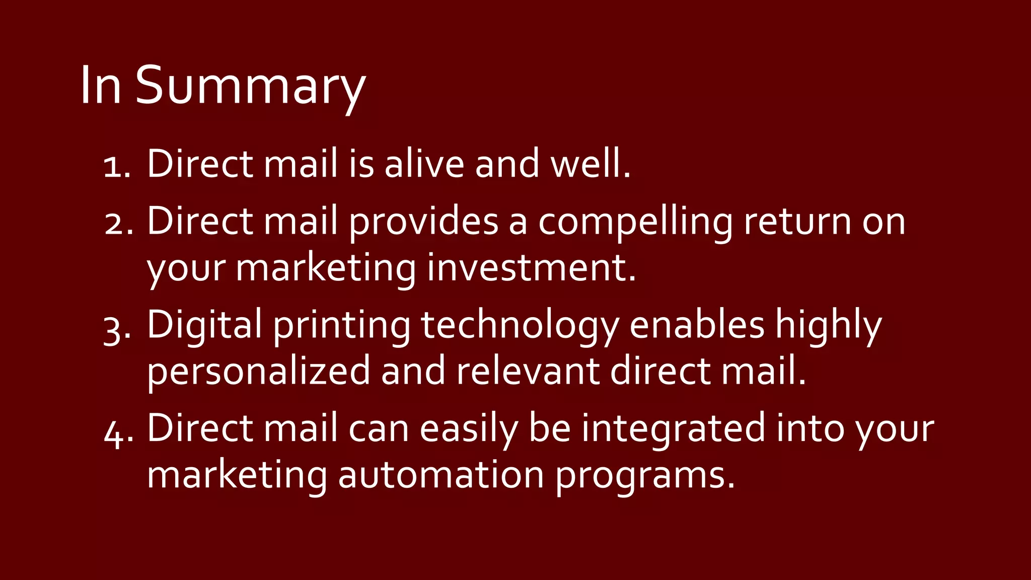 In Summary
1. Direct mail is alive and well.
2. Direct mail provides a compelling return on
your marketing investment.
3. Digital printing technology enables highly
personalized and relevant direct mail.
4. Direct mail can easily be integrated into your
marketing automation programs.
 