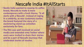 Nescafe India #ItAllStarts
• Nestle India wanted to revamp its coffee
brand, Nescafe to make it more
contemporary with a fresh theme, “It all
starts with a Nescafe’. Instead of roping
in a celebrity, as was customary earlier,
the brand featured the story of a
stammering stand-up comedian
exclusively for fans.
• The film was well received on social
media and extended onto Twitter where
users were invited to share their stories
and be a part of Nescafe Journeys that
celebrated stories of resolve.
 