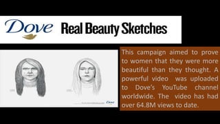 This campaign aimed to prove
to women that they were more
beautiful than they thought. A
powerful video was uploaded
to Dove’s YouTube channel
worldwide. The video has had
over 64.8M views to date.
 
