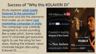 Study explores what made
Kolaveri Di the sensation it
became and lists the elements
that make up an ideal viral
marketing campaign in India.
The campaign was carefully
designed to avoid sounding
like a sales pitch. Some radio
and TV channels got exclusive
rights to use the song for two
days. Noting the interest, news
channels began discussing
Kolaveri Di………….
Success of “Why this KOLAVERI DI”
 