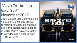 Volvo Trucks “the
Epic Split” –
November 2013
Jean-Claude Van Damme’s epic
video doing the splits on two
reversing Volvo trucks amazed
everyone when it was released
in 2013. Who’d have thought a
truck video could secure over
76.4M views?!
 