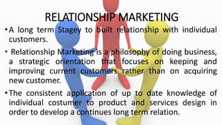 RELATIONSHIP MARKETING
•A long term Stagey to built relationship with individual
customers.
• Relationship Marketing is a philosophy of doing business,
a strategic orientation that focuses on keeping and
improving current customers rather than on acquiring
new customer.
•The consistent application of up to date knowledge of
individual costumer to product and services design in
order to develop a continues long term relation.
 