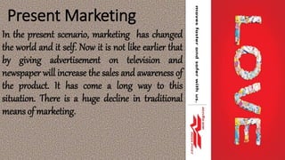 Present Marketing
In the present scenario, marketing has changed
the world and it self. Now it is not like earlier that
by giving advertisement on television and
newspaper will increase the sales and awareness of
the product. It has come a long way to this
situation. There is a huge decline in traditional
means of marketing.
 