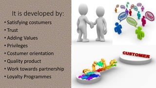 It is developed by:
• Satisfying costumers
• Trust
• Adding Values
• Privileges
• Costumer orientation
• Quality product
• Work towards partnership
• Loyalty Programmes
 