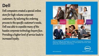Dell
Dell computers createda special online
store for high volume corporate
customers. By tailoringthe ordering
process to the specific customer's needs,
Dell was able to expedite many of the
hassles corporatetechnology buyers face.
Providing a higher level of service leads to
increasedloyalty.
 