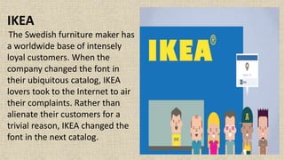 IKEA
The Swedish furniture maker has
a worldwide base of intensely
loyal customers. When the
company changed the font in
their ubiquitous catalog, IKEA
lovers took to the Internet to air
their complaints. Rather than
alienate their customers for a
trivial reason, IKEA changed the
font in the next catalog.
 