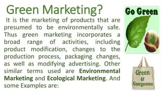 Green Marketing?
It is the marketing of products that are
presumed to be environmentally safe.
Thus green marketing incorporates a
broad range of activities, including
product modification, changes to the
production process, packaging changes,
as well as modifying advertising. Other
similar terms used are Environmental
Marketing and Ecological Marketing. And
some Examples are:
 