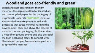 Woodland uses environment-friendly
materials like organic cotton for its products,
and use recycled paper for the packaging of
its products under its ProPlanet initiative.
Always tried to make products and with
processes that cause minimal harm to the
environment. Over and above the process of
manufacture and packaging, ProPlanet does
a host of on-ground events and also on social
medium (including blogs) to connect with
like-minded people, fans and even partners
to spread the message.
Woodland goes eco-friendly and green!
 