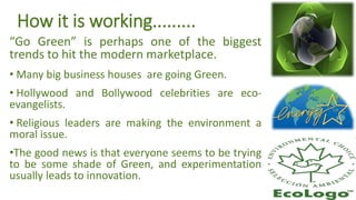 How it is working.........
“Go Green” is perhaps one of the biggest
trends to hit the modern marketplace.
• Many big business houses are going Green.
• Hollywood and Bollywood celebrities are eco-
evangelists.
• Religious leaders are making the environment a
moral issue.
•The good news is that everyone seems to be trying
to be some shade of Green, and experimentation
usually leads to innovation.
 
