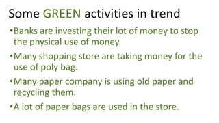 •Banks are investing their lot of money to stop
the physical use of money.
•Many shopping store are taking money for the
use of poly bag.
•Many paper company is using old paper and
recycling them.
•A lot of paper bags are used in the store.
Some GREEN activities in trend
 