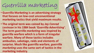 Guerrilla marketing
• Guerrilla Marketing is an advertising strategy
that focuses on low-cost unconventional
marketing tactics that yield maximum results.
• The original term was coined by Jay Conrad
Levinson in his 1984 book ‘Guerrilla Advertising’.
The term guerrilla marketing was inspired by
guerrilla warfare which is a form of irregular
warfare. Many of these tactics includes
ambushes, sabotage, raids and elements of
surprise. Much like guerrilla warfare, guerrilla
marketing uses the same sort of tactics in the
marketing industry.
 
