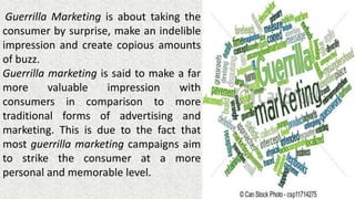 Guerrilla Marketing is about taking the
consumer by surprise, make an indelible
impression and create copious amounts
of buzz.
Guerrilla marketing is said to make a far
more valuable impression with
consumers in comparison to more
traditional forms of advertising and
marketing. This is due to the fact that
most guerrilla marketing campaigns aim
to strike the consumer at a more
personal and memorable level.
 