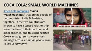 Coca Cola campaign “small
world machines” that brings people of
two countries, India & Pakistan,
together. These two countries are
known to have a tensed relationship
since the time of their partition and
independence, and this light hearted
Coke campaign sent a very strong
message across: Common people want
to live in harmony!
COCA COLA: SMALL WORLD MACHINES
 