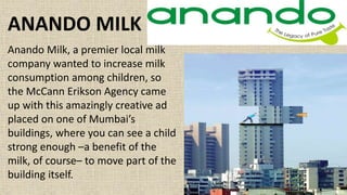 Anando Milk, a premier local milk
company wanted to increase milk
consumption among children, so
the McCann Erikson Agency came
up with this amazingly creative ad
placed on one of Mumbai’s
buildings, where you can see a child
strong enough –a benefit of the
milk, of course– to move part of the
building itself.
ANANDO MILK
 