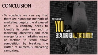 CONCLUSION
• To conclude we can say that
there are numerous methods of
marketing despite the discussed
ones . A company needs to
identify its customers and its
marketing objectives and then
may go for any marketing means
or method to stand above
competition by breaking the
clutter of numerous marketing
campaigns.
 