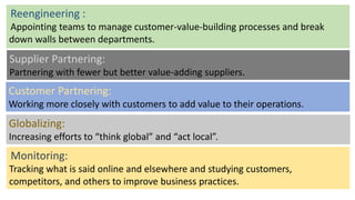 Reengineering :
Appointing teams to manage customer-value-building processes and break
down walls between departments.
Supplier Partnering:
Partnering with fewer but better value-adding suppliers.
Customer Partnering:
Working more closely with customers to add value to their operations.
Globalizing:
Increasing efforts to “think global” and “act local”.
Monitoring:
Tracking what is said online and elsewhere and studying customers,
competitors, and others to improve business practices.
 