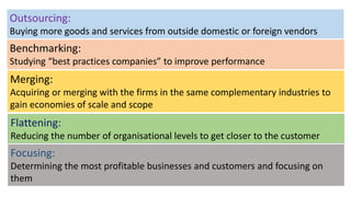 Outsourcing:
Buying more goods and services from outside domestic or foreign vendors
Benchmarking:
Studying “best practices companies” to improve performance
Merging:
Acquiring or merging with the firms in the same complementary industries to
gain economies of scale and scope
Flattening:
Reducing the number of organisational levels to get closer to the customer
Focusing:
Determining the most profitable businesses and customers and focusing on
them
 