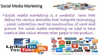Social Media Marketing
•Social media marketing is a umbrella term that
define the various activates that integrate technology
, social interaction and the construction of word and
picture. For social media marketing we need to have
creative idea which attract other people to the product.
 